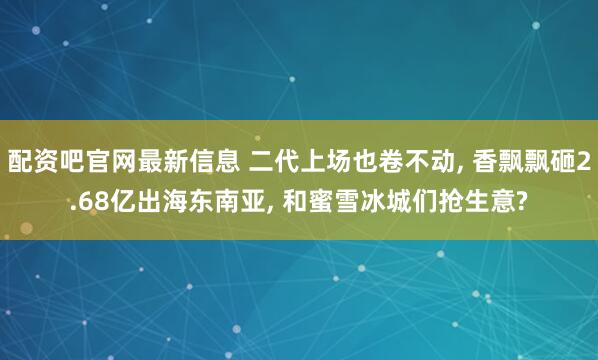 配资吧官网最新信息 二代上场也卷不动, 香飘飘砸2.68亿出海东南亚, 和蜜雪冰城们抢生意?