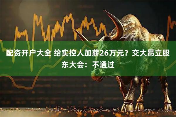 配资开户大全 给实控人加薪26万元？交大昂立股东大会：不通过