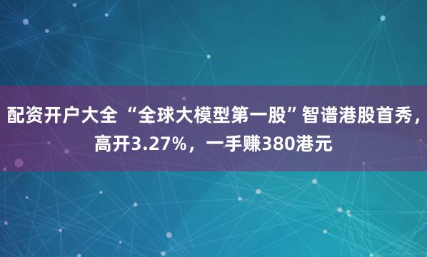 配资开户大全 “全球大模型第一股”智谱港股首秀，高开3.27%，一手赚380港元