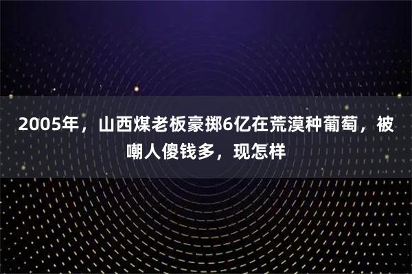 2005年，山西煤老板豪掷6亿在荒漠种葡萄，被嘲人傻钱多，现怎样