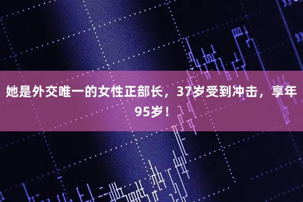她是外交唯一的女性正部长，37岁受到冲击，享年95岁！