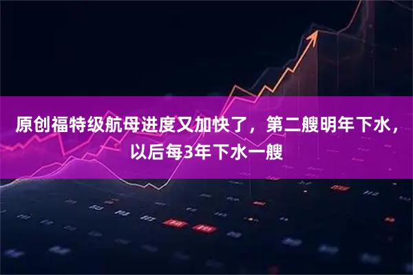 原创福特级航母进度又加快了，第二艘明年下水，以后每3年下水一艘