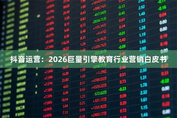 抖音运营：2026巨量引擎教育行业营销白皮书