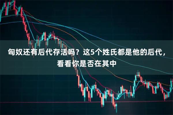 匈奴还有后代存活吗？这5个姓氏都是他的后代，看看你是否在其中