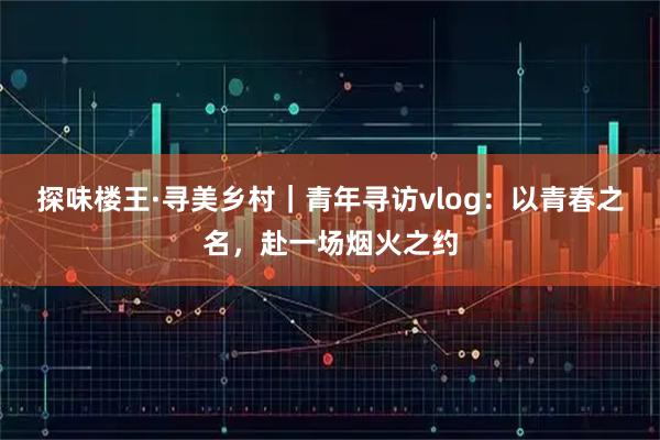 探味楼王·寻美乡村｜青年寻访vlog：以青春之名，赴一场烟火之约