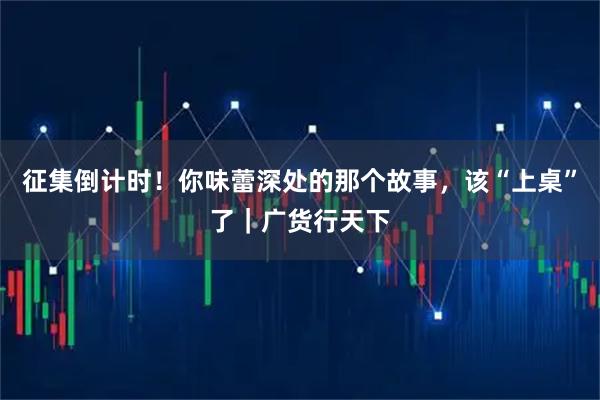 征集倒计时！你味蕾深处的那个故事，该“上桌”了｜广货行天下