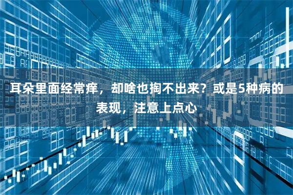 耳朵里面经常痒，却啥也掏不出来？或是5种病的表现，注意上点心
