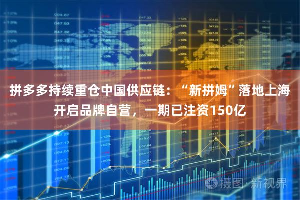 拼多多持续重仓中国供应链：“新拼姆”落地上海开启品牌自营，一期已注资150亿