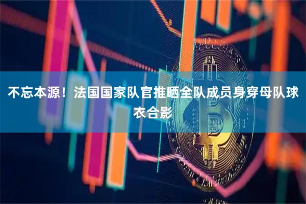 不忘本源！法国国家队官推晒全队成员身穿母队球衣合影