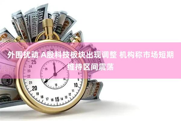 外围扰动 A股科技板块出现调整 机构称市场短期维持区间震荡