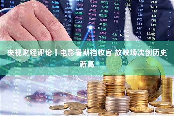 央视财经评论丨电影暑期档收官 放映场次创历史新高