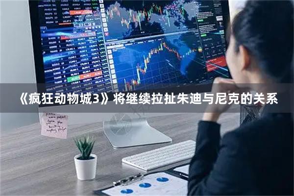 《疯狂动物城3》将继续拉扯朱迪与尼克的关系