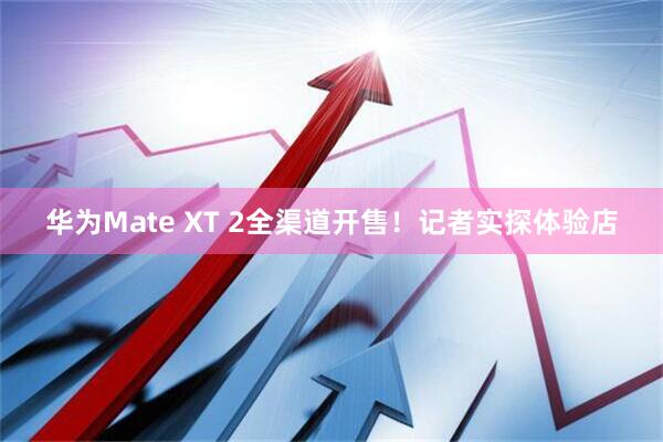 华为Mate XT 2全渠道开售！记者实探体验店