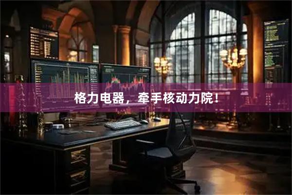 格力电器，牵手核动力院！