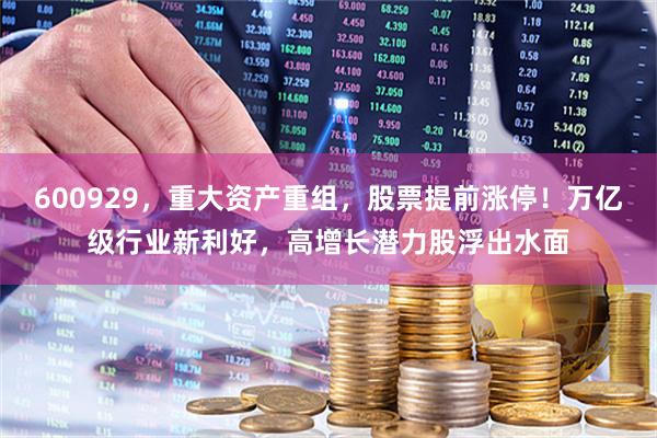 600929，重大资产重组，股票提前涨停！万亿级行业新利好，高增长潜力股浮出水面